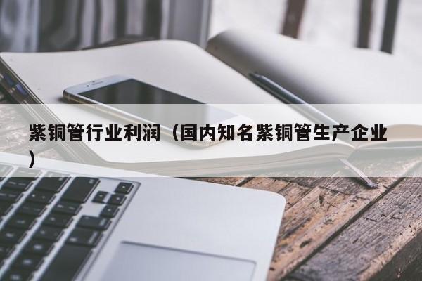 紫銅管行業(yè)利潤（國內(nèi)知名紫銅管生產(chǎn)企業(yè) ）