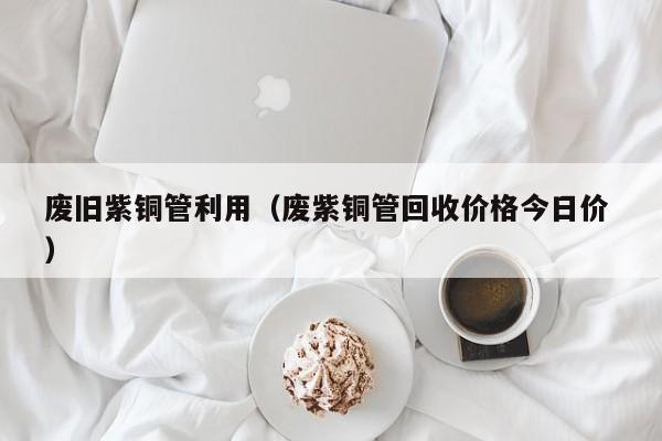 廢舊紫銅管利用（廢紫銅管回收價格今日價 ）