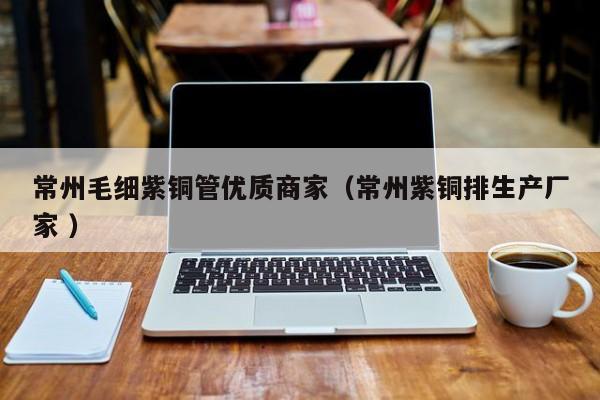 常州毛細(xì)紫銅管優(yōu)質(zhì)商家（常州紫銅排生產(chǎn)廠家 ）