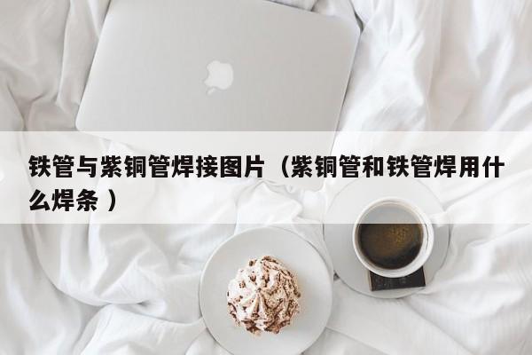 鐵管與紫銅管焊接圖片（紫銅管和鐵管焊用什么焊條 ）