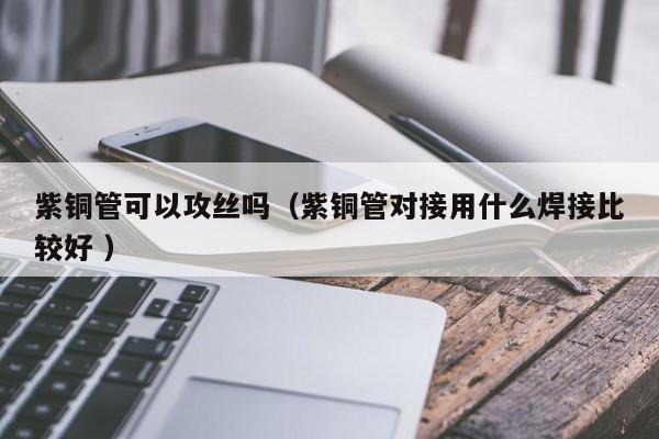 紫銅管可以攻絲嗎（紫銅管對接用什么焊接比較好 ）