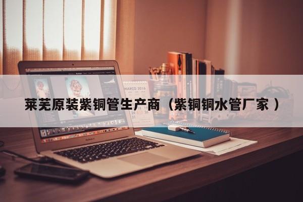 萊蕪原裝紫銅管生產(chǎn)商（紫銅銅水管廠家 ）