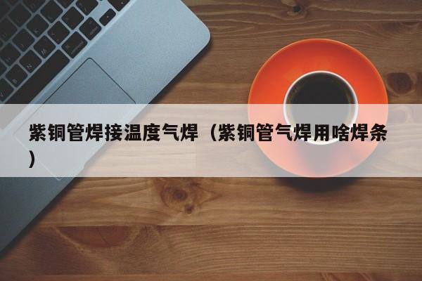 紫銅管焊接溫度氣焊（紫銅管氣焊用啥焊條 ）