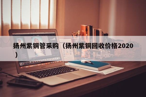 揚(yáng)州紫銅管采購(gòu)（揚(yáng)州紫銅回收價(jià)格2020 ）