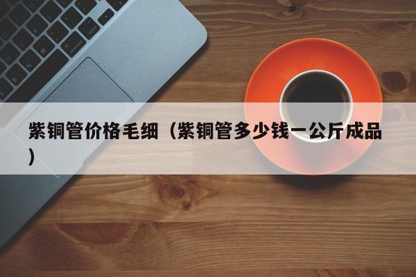 紫銅管價格毛細(xì)（紫銅管多少錢一公斤成品 ）