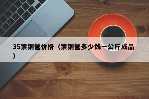 35紫銅管價格（紫銅管多少錢一公斤成品 ）