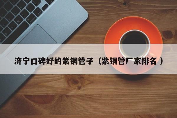 濟(jì)寧口碑好的紫銅管子（紫銅管廠家排名 ）