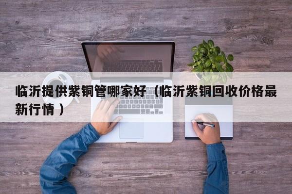 臨沂提供紫銅管哪家好（臨沂紫銅回收價(jià)格最新行情 ）