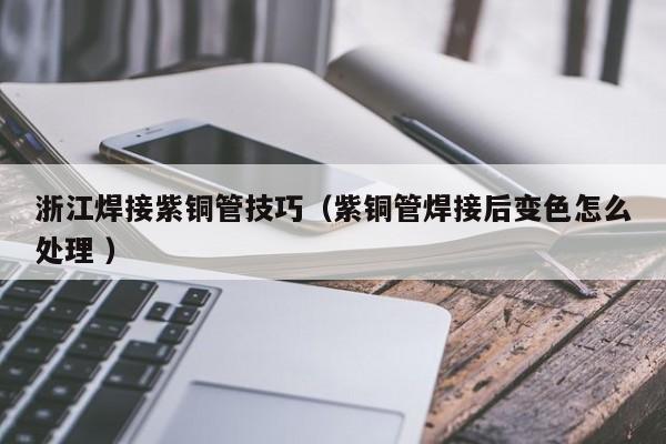 浙江焊接紫銅管技巧（紫銅管焊接后變色怎么處理 ）