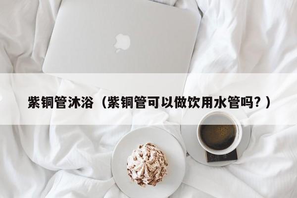 紫銅管沐?。ㄗ香~管可以做飲用水管嗎? ）
