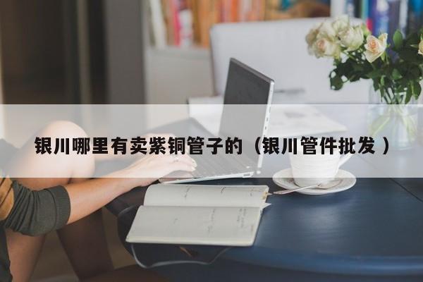 銀川哪里有賣紫銅管子的（銀川管件批發(fā) ）