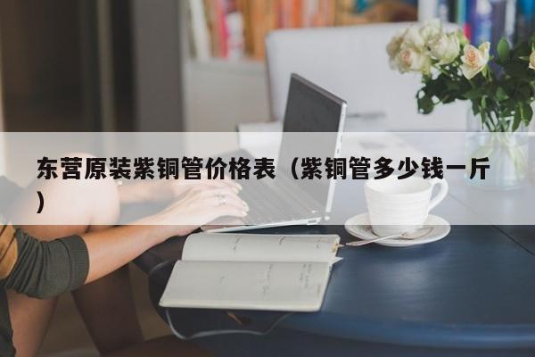 東營原裝紫銅管價格表（紫銅管多少錢一斤 ）