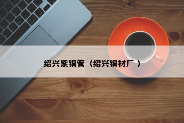 紹興紫銅管（紹興銅材廠 ）