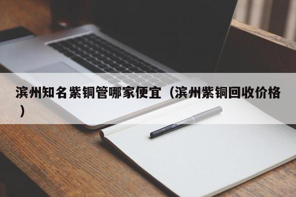 濱州知名紫銅管哪家便宜（濱州紫銅回收價(jià)格 ）