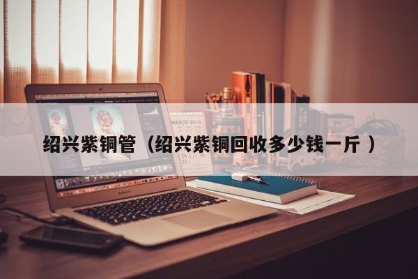 紹興紫銅管（紹興紫銅回收多少錢一斤 ）