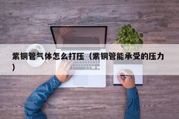 紫銅管氣體怎么打壓（紫銅管能承受的壓力 ）