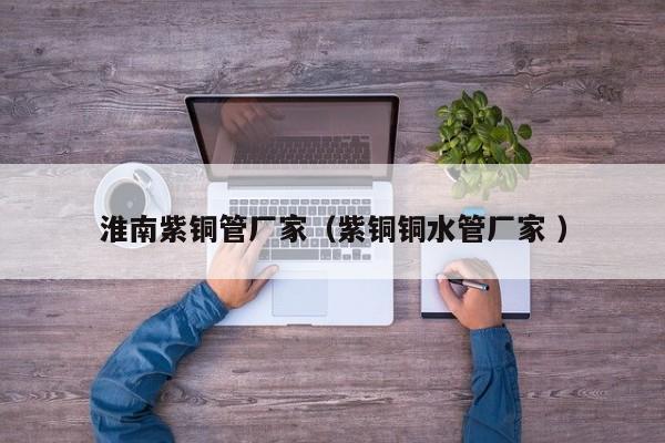 淮南紫銅管廠家（紫銅銅水管廠家 ）