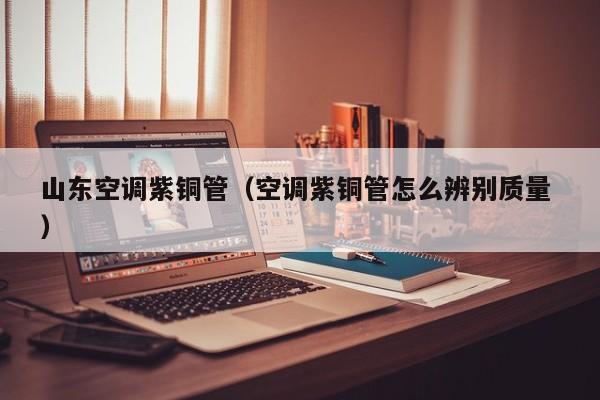 山東空調(diào)紫銅管（空調(diào)紫銅管怎么辨別質(zhì)量 ）
