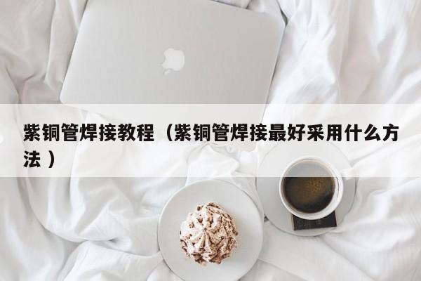 紫銅管焊接教程（紫銅管焊接最好采用什么方法 ）