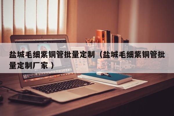 鹽城毛細(xì)紫銅管批量定制（鹽城毛細(xì)紫銅管批量定制廠家 ）