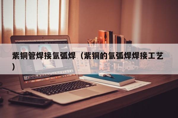 紫銅管焊接氬弧焊（紫銅的氬弧焊焊接工藝 ）