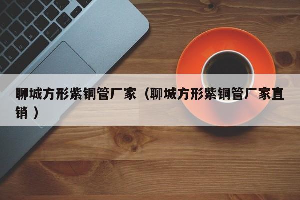 聊城方形紫銅管廠家（聊城方形紫銅管廠家直銷 ）