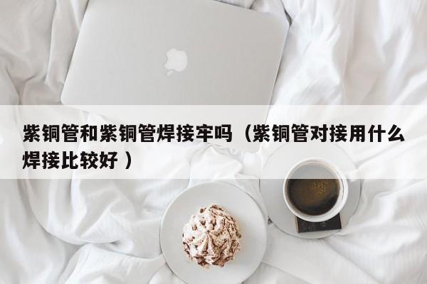 紫銅管和紫銅管焊接牢嗎（紫銅管對接用什么焊接比較好 ）