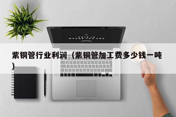 紫銅管行業(yè)利潤（紫銅管加工費(fèi)多少錢一噸 ）