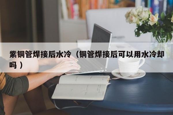 紫銅管焊接后水冷（銅管焊接后可以用水冷卻嗎 ）