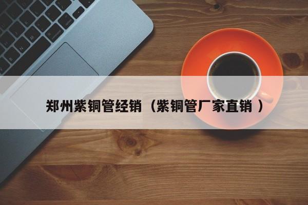 鄭州紫銅管經(jīng)銷（紫銅管廠家直銷 ）