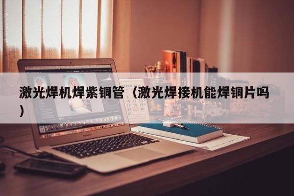 激光焊機焊紫銅管（激光焊接機能焊銅片嗎 ）