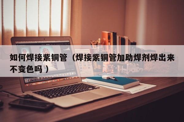 如何焊接紫銅管（焊接紫銅管加助焊劑焊出來不變色嗎 ）
