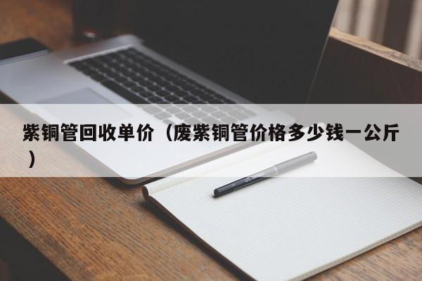 紫銅管回收單價(jià)（廢紫銅管價(jià)格多少錢(qián)一公斤 ）