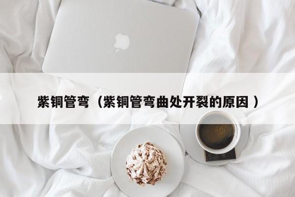 紫銅管彎（紫銅管彎曲處開(kāi)裂的原因 ）