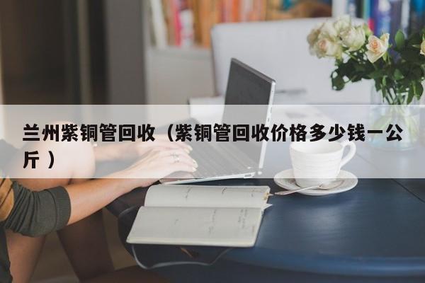 蘭州紫銅管回收（紫銅管回收價(jià)格多少錢一公斤 ）