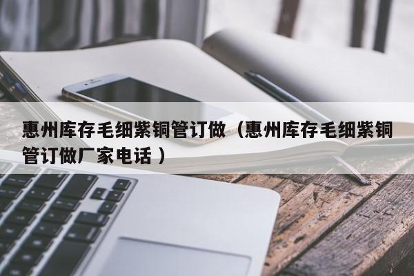 惠州庫存毛細紫銅管訂做（惠州庫存毛細紫銅管訂做廠家電話 ）