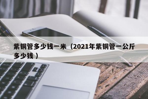 紫銅管多少錢一米（2021年紫銅管一公斤多少錢 ）