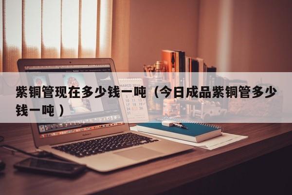 紫銅管現(xiàn)在多少錢一噸（今日成品紫銅管多少錢一噸 ）
