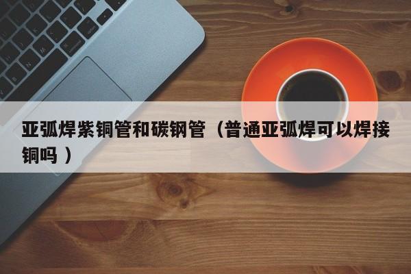 亞弧焊紫銅管和碳鋼管（普通亞弧焊可以焊接銅嗎 ）