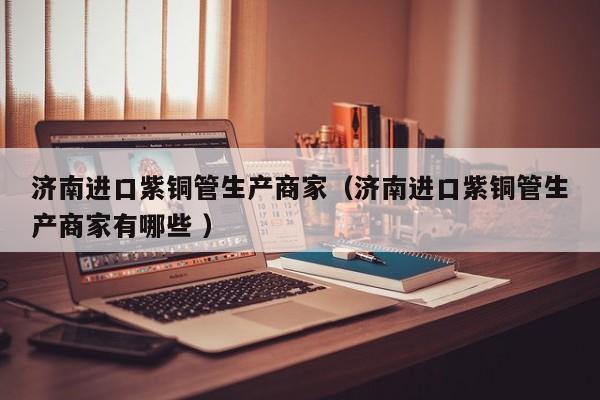 濟南進口紫銅管生產(chǎn)商家（濟南進口紫銅管生產(chǎn)商家有哪些 ）