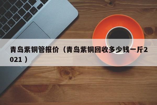 青島紫銅管報(bào)價(jià)（青島紫銅回收多少錢一斤2021 ）