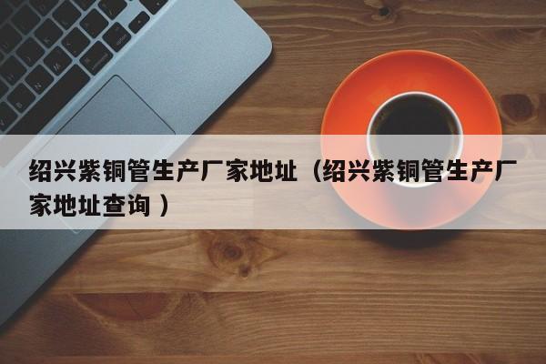 紹興紫銅管生產(chǎn)廠家地址（紹興紫銅管生產(chǎn)廠家地址查詢(xún) ）