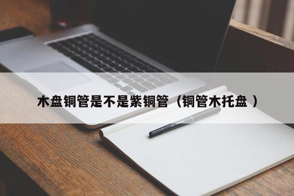 木盤銅管是不是紫銅管（銅管木托盤 ）