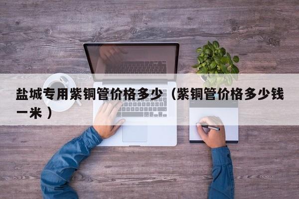 鹽城專用紫銅管價格多少（紫銅管價格多少錢一米 ）