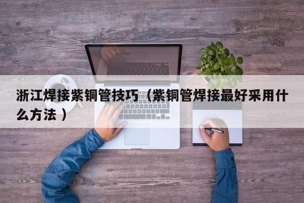 浙江焊接紫銅管技巧（紫銅管焊接最好采用什么方法 ）