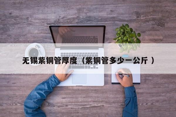 無錫紫銅管厚度（紫銅管多少一公斤 ）