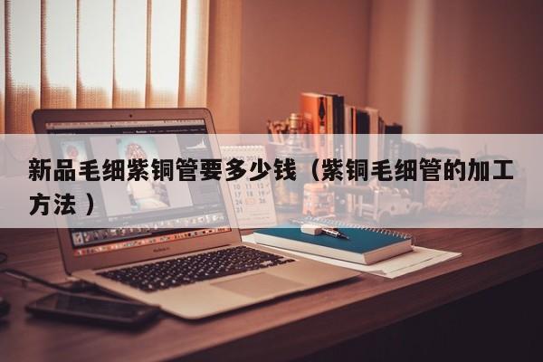 新品毛細(xì)紫銅管要多少錢（紫銅毛細(xì)管的加工方法 ）