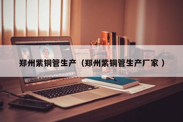 鄭州紫銅管生產(chǎn)（鄭州紫銅管生產(chǎn)廠家 ）