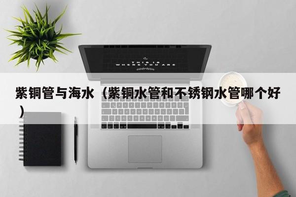 紫銅管與海水（紫銅水管和不銹鋼水管哪個(gè)好 ）