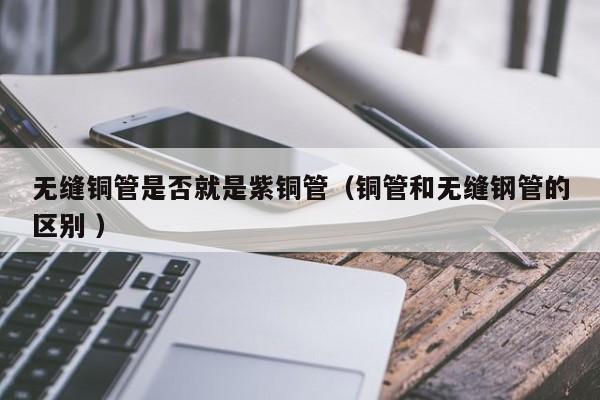 無縫銅管是否就是紫銅管（銅管和無縫鋼管的區(qū)別 ）